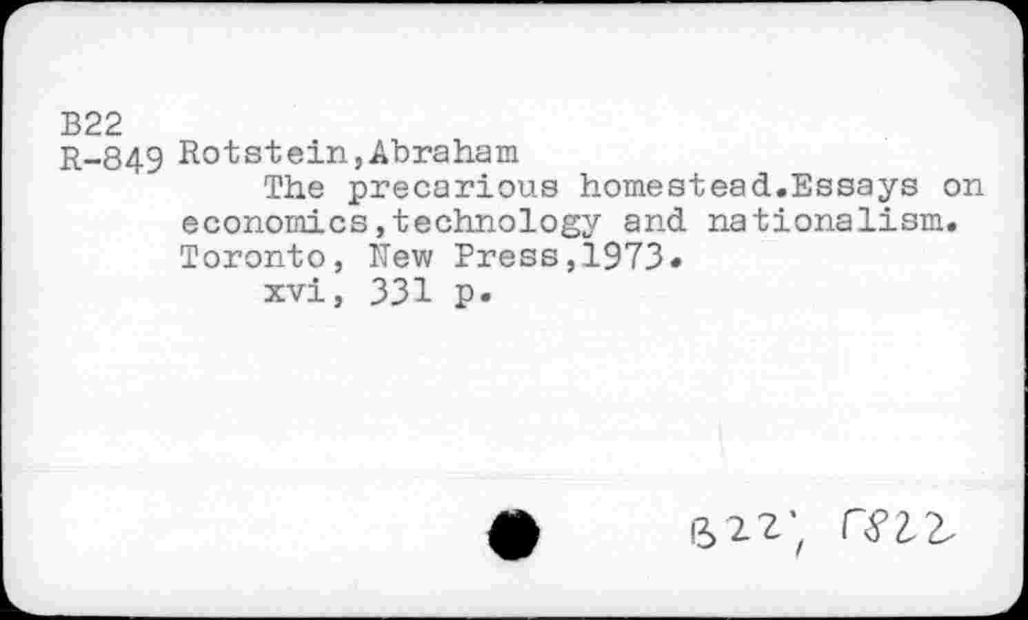 ﻿B22
r_849 Rot st ein, Abraham
The precarious homestead.Essays on economics,technology and nationalism. Toronto, New Press,1973»
xvi, 331 p.